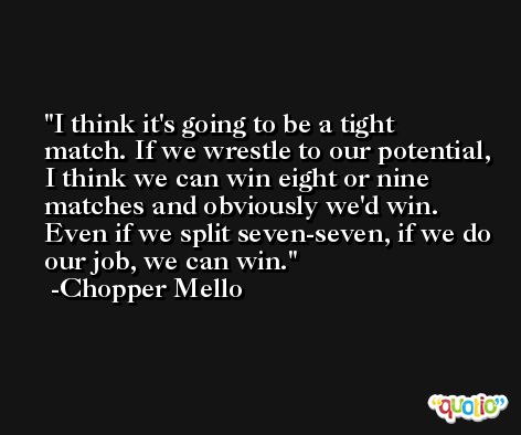 I think it's going to be a tight match. If we wrestle to our potential, I think we can win eight or nine matches and obviously we'd win. Even if we split seven-seven, if we do our job, we can win. -Chopper Mello