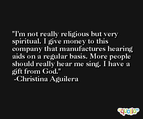 I'm not really religious but very spiritual. I give money to this company that manufactures hearing aids on a regular basis. More people should really hear me sing. I have a gift from God. -Christina Aguilera