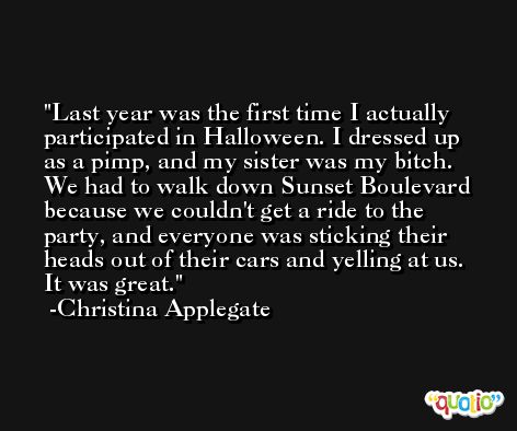 Last year was the first time I actually participated in Halloween. I dressed up as a pimp, and my sister was my bitch. We had to walk down Sunset Boulevard because we couldn't get a ride to the party, and everyone was sticking their heads out of their cars and yelling at us. It was great. -Christina Applegate