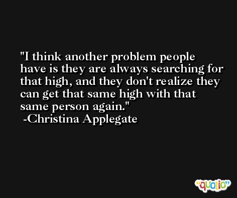 I think another problem people have is they are always searching for that high, and they don't realize they can get that same high with that same person again. -Christina Applegate