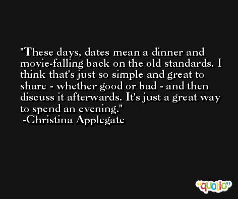 These days, dates mean a dinner and movie-falling back on the old standards. I think that's just so simple and great to share - whether good or bad - and then discuss it afterwards. It's just a great way to spend an evening. -Christina Applegate