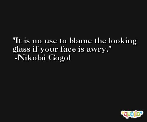 It is no use to blame the looking glass if your face is awry. -Nikolai Gogol