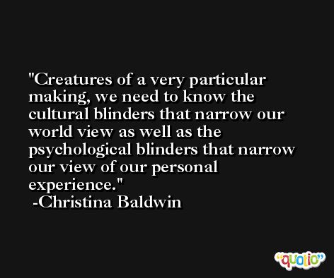 Creatures of a very particular making, we need to know the cultural blinders that narrow our world view as well as the psychological blinders that narrow our view of our personal experience. -Christina Baldwin