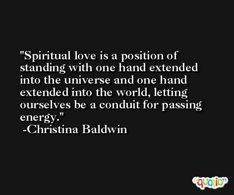 Spiritual love is a position of standing with one hand extended into the universe and one hand extended into the world, letting ourselves be a conduit for passing energy. -Christina Baldwin
