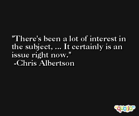 There's been a lot of interest in the subject, ... It certainly is an issue right now. -Chris Albertson
