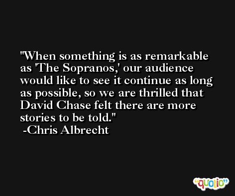 When something is as remarkable as 'The Sopranos,' our audience would like to see it continue as long as possible, so we are thrilled that David Chase felt there are more stories to be told. -Chris Albrecht