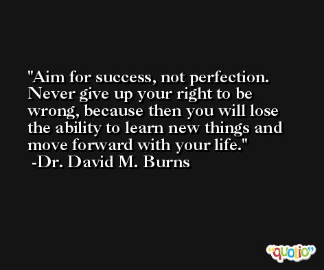 Aim for success, not perfection. Never give up your right to be wrong, because then you will lose the ability to learn new things and move forward with your life. -Dr. David M. Burns