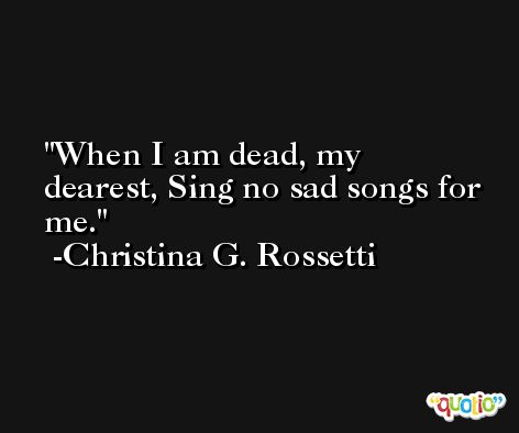 When I am dead, my dearest, Sing no sad songs for me. -Christina G. Rossetti