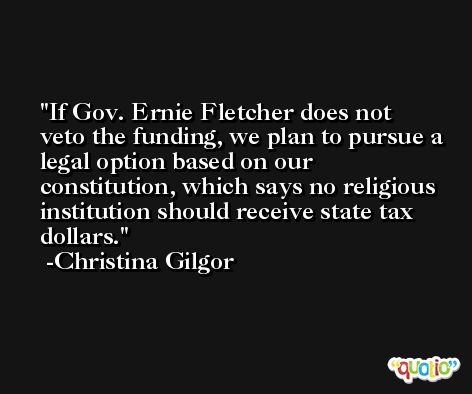 If Gov. Ernie Fletcher does not veto the funding, we plan to pursue a legal option based on our constitution, which says no religious institution should receive state tax dollars. -Christina Gilgor