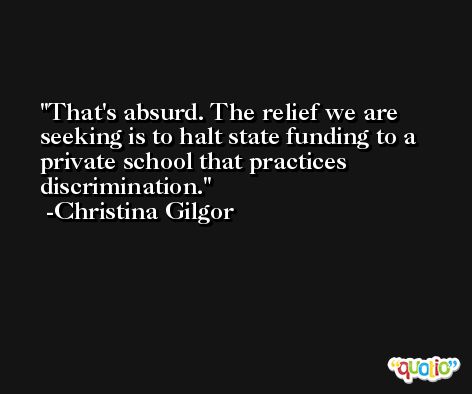 That's absurd. The relief we are seeking is to halt state funding to a private school that practices discrimination. -Christina Gilgor
