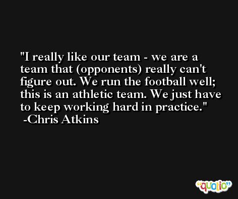 I really like our team - we are a team that (opponents) really can't figure out. We run the football well; this is an athletic team. We just have to keep working hard in practice. -Chris Atkins