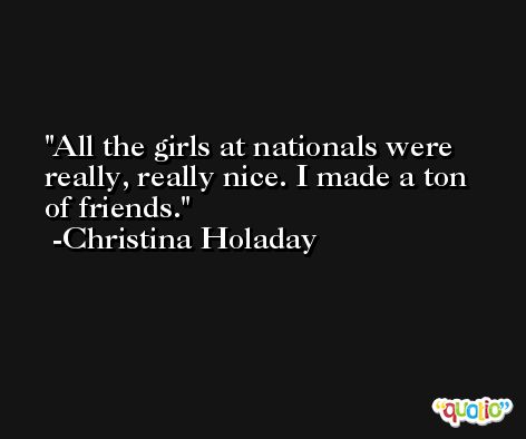 All the girls at nationals were really, really nice. I made a ton of friends. -Christina Holaday