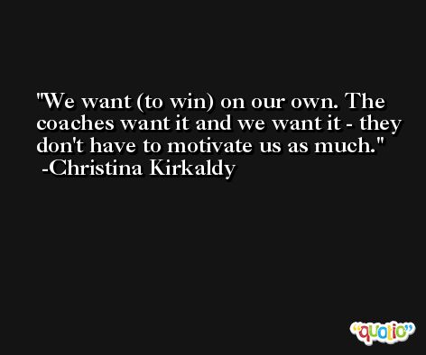 We want (to win) on our own. The coaches want it and we want it - they don't have to motivate us as much. -Christina Kirkaldy