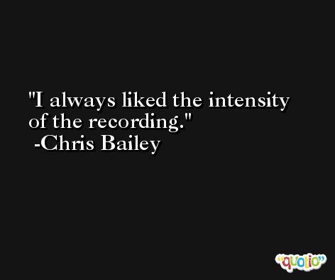 I always liked the intensity of the recording. -Chris Bailey