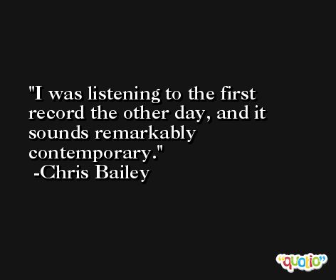 I was listening to the first record the other day, and it sounds remarkably contemporary. -Chris Bailey