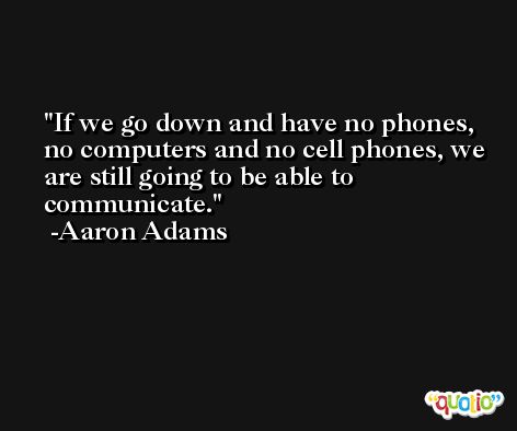 If we go down and have no phones, no computers and no cell phones, we are still going to be able to communicate. -Aaron Adams