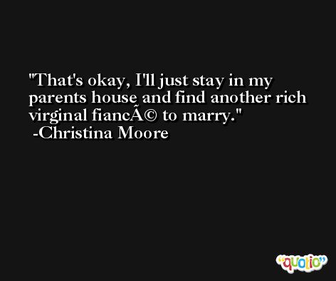 That's okay, I'll just stay in my parents house and find another rich virginal fiancÃ© to marry. -Christina Moore