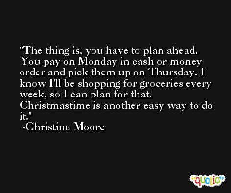 The thing is, you have to plan ahead. You pay on Monday in cash or money order and pick them up on Thursday. I know I'll be shopping for groceries every week, so I can plan for that. Christmastime is another easy way to do it. -Christina Moore