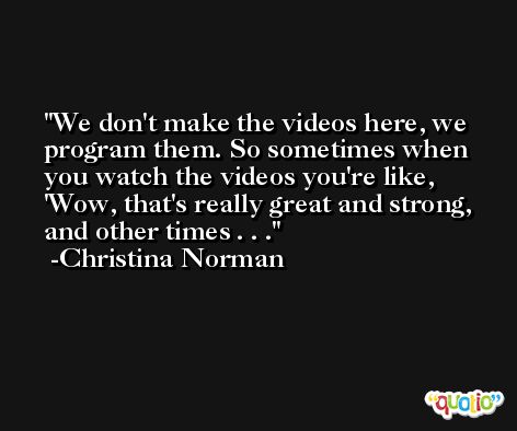 We don't make the videos here, we program them. So sometimes when you watch the videos you're like, 'Wow, that's really great and strong, and other times . . . -Christina Norman