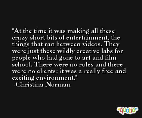 At the time it was making all these crazy short bits of entertainment, the things that ran between videos. They were just these wildly creative labs for people who had gone to art and film school. There were no rules and there were no clients; it was a really free and exciting environment. -Christina Norman