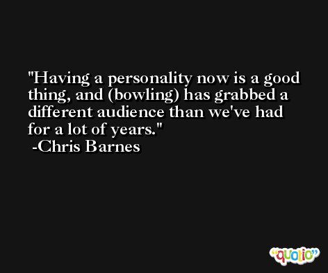 Having a personality now is a good thing, and (bowling) has grabbed a different audience than we've had for a lot of years. -Chris Barnes