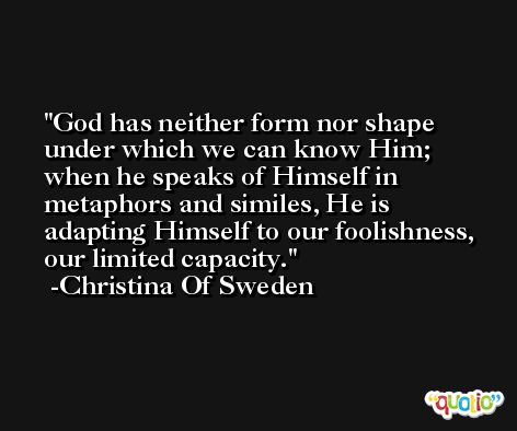 God has neither form nor shape under which we can know Him; when he speaks of Himself in metaphors and similes, He is adapting Himself to our foolishness, our limited capacity. -Christina Of Sweden