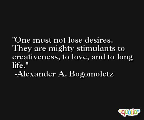 One must not lose desires. They are mighty stimulants to creativeness, to love, and to long life. -Alexander A. Bogomoletz