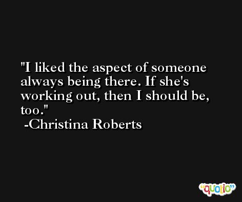 I liked the aspect of someone always being there. If she's working out, then I should be, too. -Christina Roberts