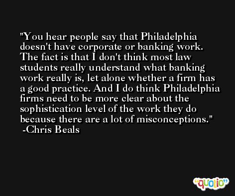 You hear people say that Philadelphia doesn't have corporate or banking work. The fact is that I don't think most law students really understand what banking work really is, let alone whether a firm has a good practice. And I do think Philadelphia firms need to be more clear about the sophistication level of the work they do because there are a lot of misconceptions. -Chris Beals