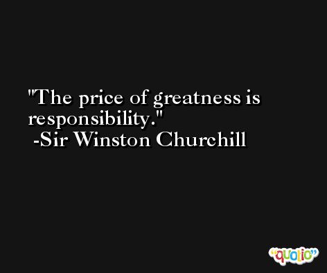 The price of greatness is responsibility. -Sir Winston Churchill