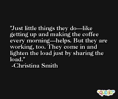 Just little things they do—like getting up and making the coffee every morning—helps. But they are working, too. They come in and lighten the load just by sharing the load. -Christina Smith