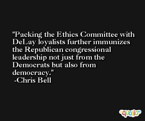 Packing the Ethics Committee with DeLay loyalists further immunizes the Republican congressional leadership not just from the Democrats but also from democracy. -Chris Bell