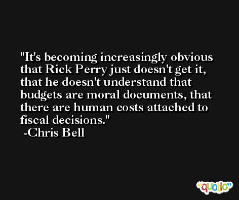 It's becoming increasingly obvious that Rick Perry just doesn't get it, that he doesn't understand that budgets are moral documents, that there are human costs attached to fiscal decisions. -Chris Bell