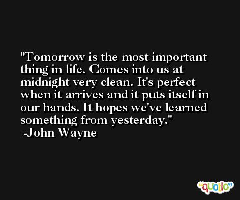 Tomorrow is the most important thing in life. Comes into us at midnight very clean. It's perfect when it arrives and it puts itself in our hands. It hopes we've learned something from yesterday. -John Wayne