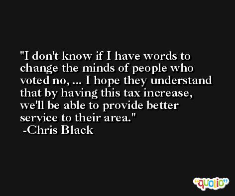 I don't know if I have words to change the minds of people who voted no, ... I hope they understand that by having this tax increase, we'll be able to provide better service to their area. -Chris Black