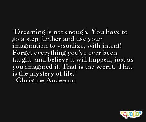 Dreaming is not enough. You have to go a step further and use your imagination to visualize, with intent! Forget everything you've ever been taught, and believe it will happen, just as you imagined it. That is the secret. That is the mystery of life. -Christine Anderson