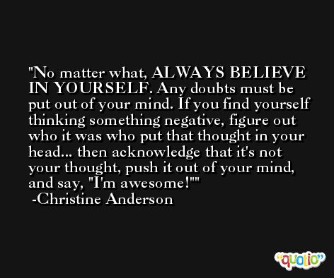 No matter what, ALWAYS BELIEVE IN YOURSELF. Any doubts must be put out of your mind. If you find yourself thinking something negative, figure out who it was who put that thought in your head... then acknowledge that it's not your thought, push it out of your mind, and say, 