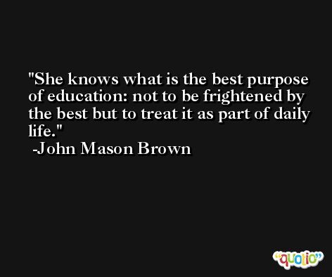 She knows what is the best purpose of education: not to be frightened by the best but to treat it as part of daily life. -John Mason Brown