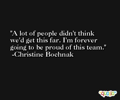 A lot of people didn't think we'd get this far. I'm forever going to be proud of this team. -Christine Bochnak