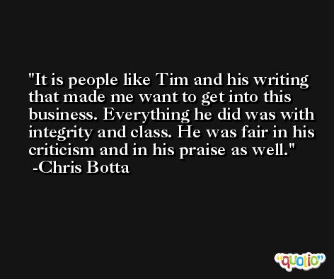 It is people like Tim and his writing that made me want to get into this business. Everything he did was with integrity and class. He was fair in his criticism and in his praise as well. -Chris Botta