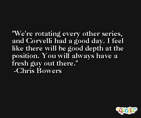 We're rotating every other series, and Corvelli had a good day. I feel like there will be good depth at the position. You will always have a fresh guy out there. -Chris Bowers