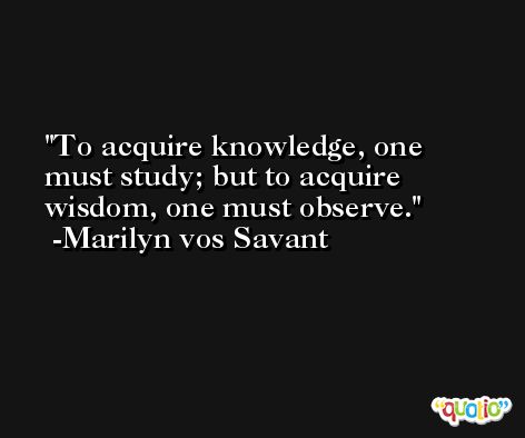 To acquire knowledge, one must study; but to acquire wisdom, one must observe. -Marilyn vos Savant