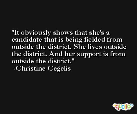 It obviously shows that she's a candidate that is being fielded from outside the district. She lives outside the district. And her support is from outside the district. -Christine Cegelis