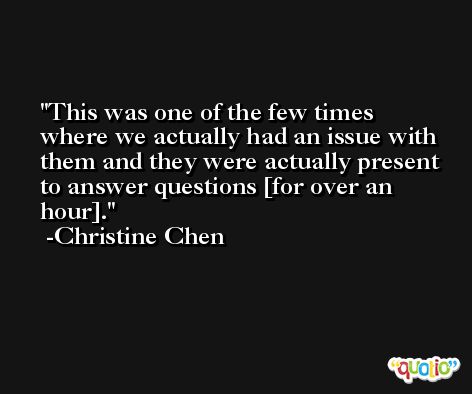 This was one of the few times where we actually had an issue with them and they were actually present to answer questions [for over an hour]. -Christine Chen