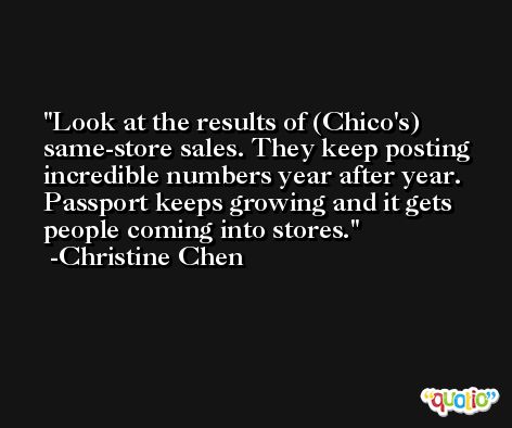 Look at the results of (Chico's) same-store sales. They keep posting incredible numbers year after year. Passport keeps growing and it gets people coming into stores. -Christine Chen
