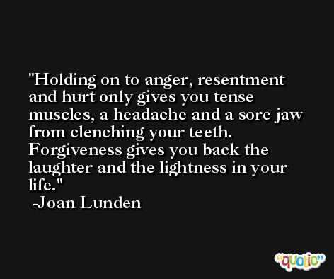Holding on to anger, resentment and hurt only gives you tense muscles, a headache and a sore jaw from clenching your teeth. Forgiveness gives you back the laughter and the lightness in your life. -Joan Lunden
