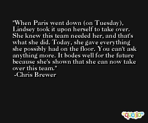 When Paris went down (on Tuesday), Lindsey took it upon herself to take over. She knew this team needed her, and that's what she did. Today, she gave everything she possibly had on the floor. You can't ask anything more. It bodes well for the future because she's shown that she can now take over this team. -Chris Brewer