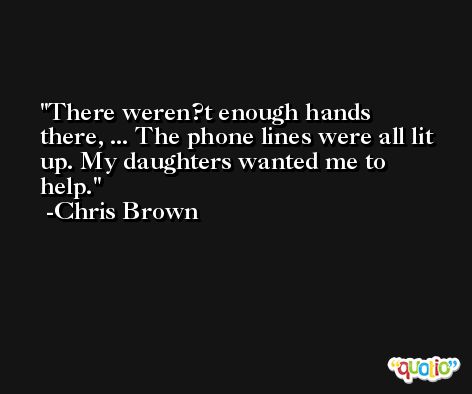 There weren?t enough hands there, ... The phone lines were all lit up. My daughters wanted me to help. -Chris Brown