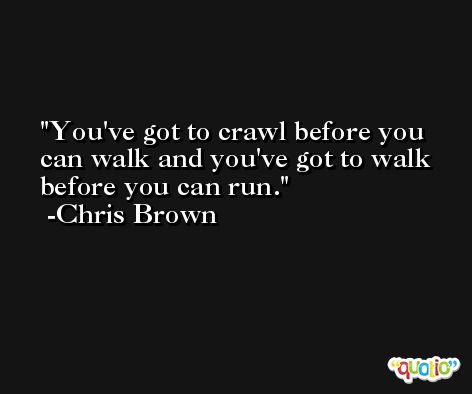 You've got to crawl before you can walk and you've got to walk before you can run. -Chris Brown