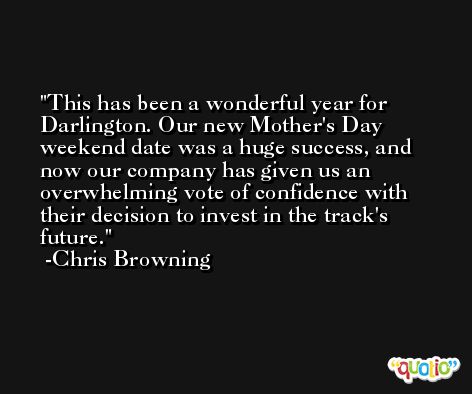 This has been a wonderful year for Darlington. Our new Mother's Day weekend date was a huge success, and now our company has given us an overwhelming vote of confidence with their decision to invest in the track's future. -Chris Browning